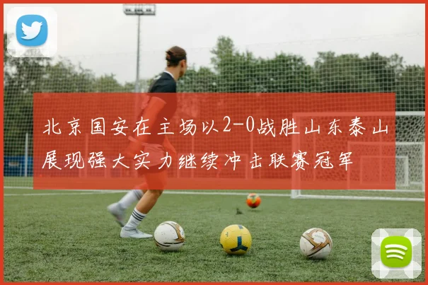 北京国安在主场以2-0战胜山东泰山展现强大实力继续冲击联赛冠军