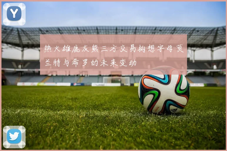 热火雄鹿灰熊三方交易构想字母莫兰特与希罗的未来变动
