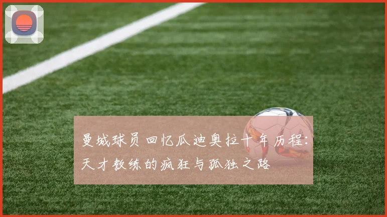 曼城球员回忆瓜迪奥拉十年历程：天才教练的疯狂与孤独之路