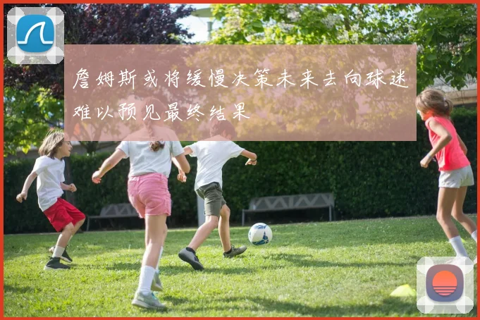 詹姆斯或将缓慢决策未来去向球迷难以预见最终结果