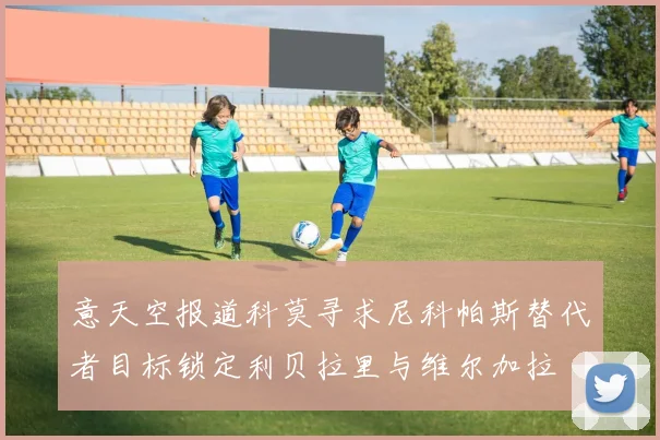 意天空报道科莫寻求尼科帕斯替代者目标锁定利贝拉里与维尔加拉