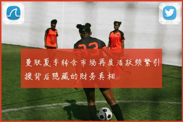 曼联夏季转会市场再度活跃频繁引援背后隐藏的财务真相