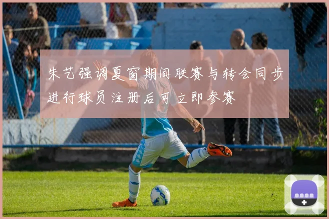 朱艺强调夏窗期间联赛与转会同步进行球员注册后可立即参赛