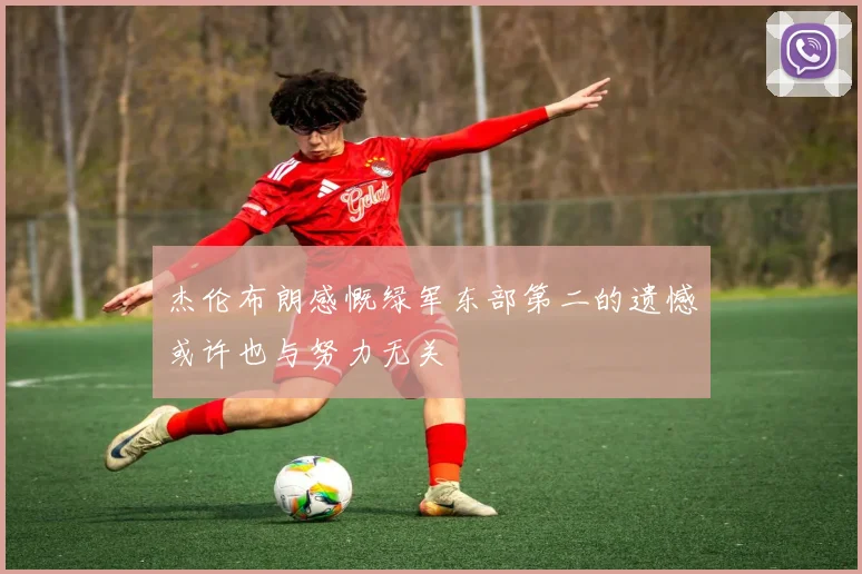 杰伦布朗感慨绿军东部第二的遗憾或许也与努力无关