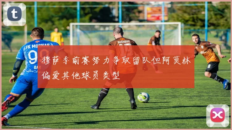 穆萨季前赛努力争取留队但阿莫林偏爱其他球员类型