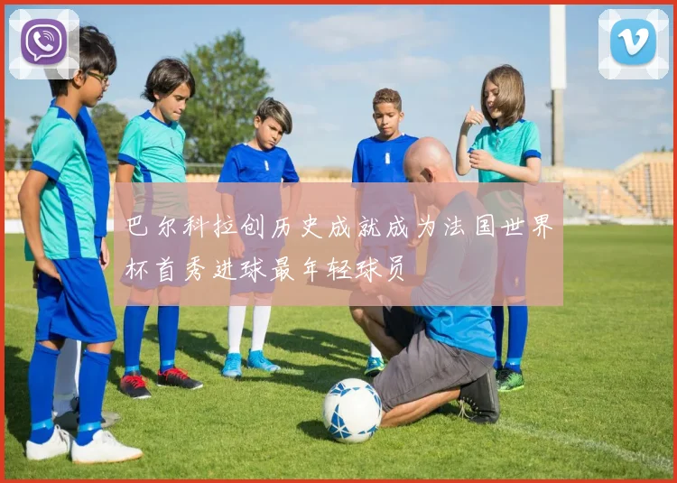 巴尔科拉创历史成就成为法国世界杯首秀进球最年轻球员